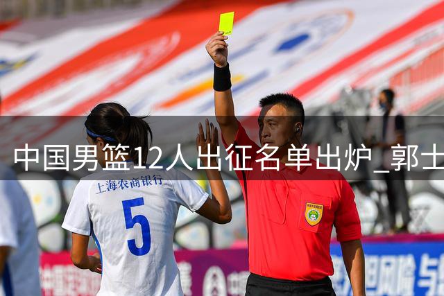中国男篮12人出征名单出炉 郭士强调整阵容备战国际赛场