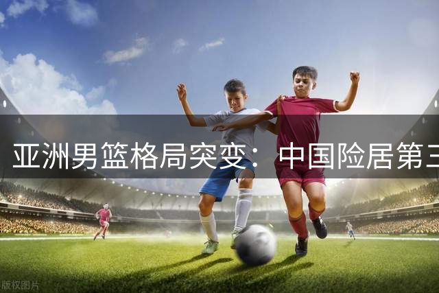 亚洲男篮格局突变：中国险居第三 日黎展现恐怖战力