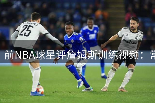 前NBA球星评詹姆斯训练视频：常规操作不足为惧