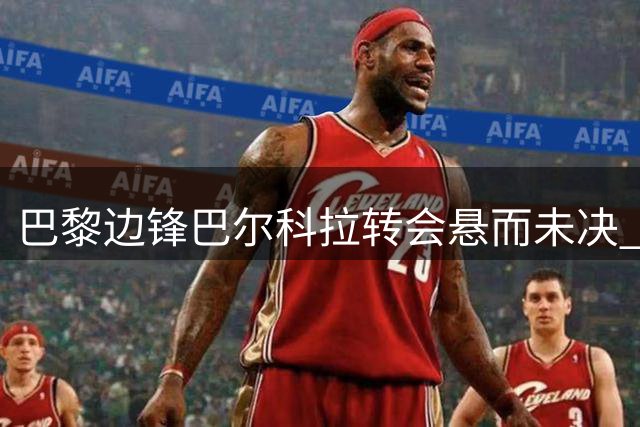 巴黎边锋巴尔科拉转会悬而未决 利物浦即将更新报价