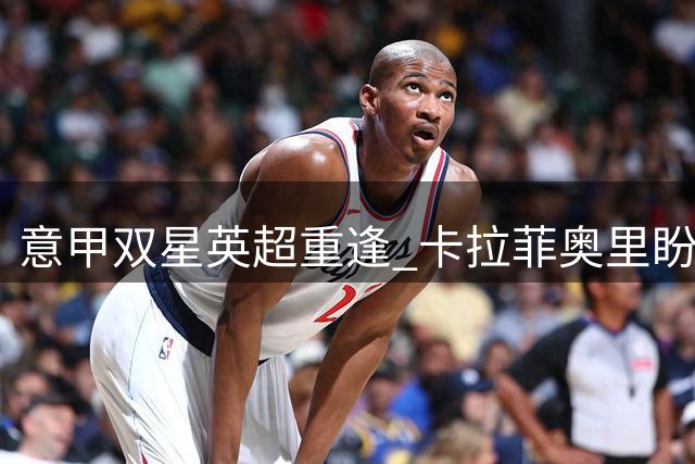 意甲双星英超重逢 卡拉菲奥里盼与托纳利上演伦敦德比