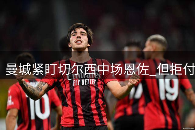 曼城紧盯切尔西中场恩佐 但拒付1.2亿天价