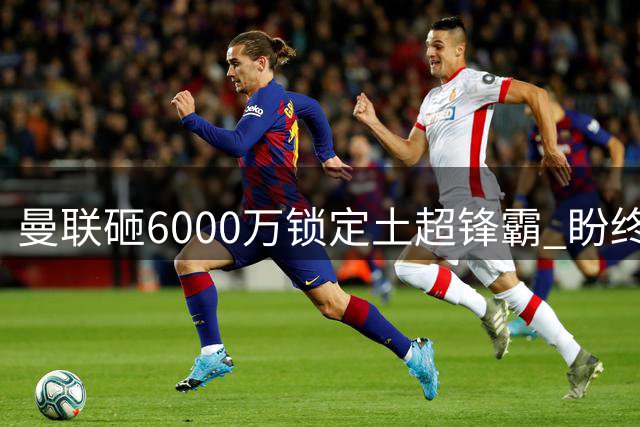 曼联砸6000万锁定土超锋霸 盼终结13年英超冠军荒