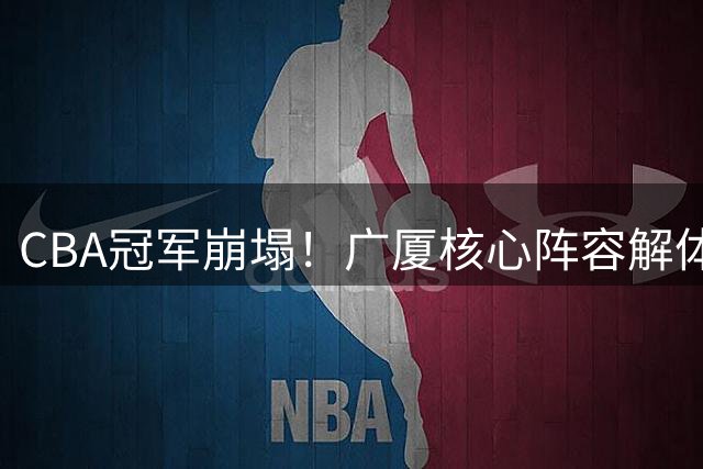 CBA冠军崩塌！广厦核心阵容解体 亿元级球星留队惊现反转